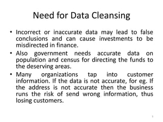 Need for Data Cleansing
• Incorrect or inaccurate data may lead to false
  conclusions and can cause investments to be
  misdirected in finance.
• Also government needs accurate data on
  population and census for directing the funds to
  the deserving areas.
• Many organizations tap into customer
  information. If the data is not accurate, for eg. If
  the address is not accurate then the business
  runs the risk of send wrong information, thus
  losing customers.

                                                     3
 