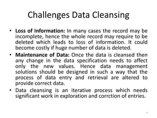 Challenges Data Cleansing
• Loss of Information: In many cases the record may be
  incomplete, hence the whole record may require to be
  deleted which leads to loss of information. It could
  become costly if huge number of data is deleted.
• Maintenance of Data: Once the data is cleansed then
  any change in the data specification needs to affect
  only the new values. Hence data management
  solutions should be designed in such a way that the
  process of data entry and retrieval are altered to
  provide correct data.
• Data cleansing is an iterative process which needs
  significant work in exploration and corrction of entries.

                                                          4
 