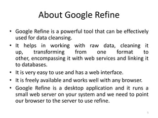 About Google Refine
• Google Refine is a powerful tool that can be effectively
  used for data cleansing.
• It helps in working with raw data, cleaning it
  up,       transforming     from     one      format     to
  other, encompassing it with web services and linking it
  to databases.
• It is very easy to use and has a web interface.
• It is freely available and works well with any browser.
• Google Refine is a desktop application and it runs a
  small web server on your system and we need to point
  our browser to the server to use refine.
                                                           5
 