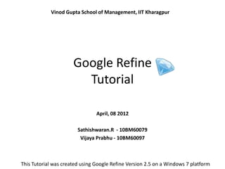 Vinod Gupta School of Management, IIT Kharagpur




                      Google Refine
                        Tutorial

                                April, 08 2012

                        Sathishwaran.R - 10BM60079
                         Vijaya Prabhu - 10BM60097



This Tutorial was created using Google Refine Version 2.5 on a Windows 7 platform
 