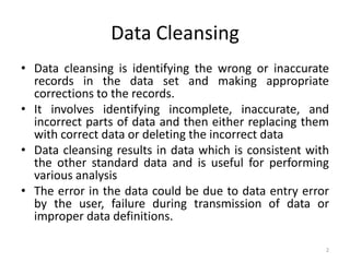 Data Cleansing
• Data cleansing is identifying the wrong or inaccurate
  records in the data set and making appropriate
  corrections to the records.
• It involves identifying incomplete, inaccurate, and
  incorrect parts of data and then either replacing them
  with correct data or deleting the incorrect data
• Data cleansing results in data which is consistent with
  the other standard data and is useful for performing
  various analysis
• The error in the data could be due to data entry error
  by the user, failure during transmission of data or
  improper data definitions.

                                                        2
 