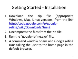 Getting Started - Installation
1. Download the zip file (appropriate
   Windows, Mac, Linux versions) from the link
   http://code.google.com/p/google-
   refine/wiki/Downloads?tm=2
2. Uncompress the files from the zip file.
3. Run the “google-refine.exe” file.
4. A command window opens and Google refine
   runs taking the user to the home page in the
   default browser.
                                              6
 