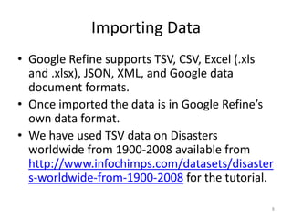 Importing Data
• Google Refine supports TSV, CSV, Excel (.xls
  and .xlsx), JSON, XML, and Google data
  document formats.
• Once imported the data is in Google Refine’s
  own data format.
• We have used TSV data on Disasters
  worldwide from 1900-2008 available from
  http://www.infochimps.com/datasets/disaster
  s-worldwide-from-1900-2008 for the tutorial.

                                             8
 