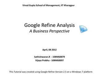 Vinod Gupta School of Management, IIT Kharagpur




              Google Refine Analysis
                   A Business Perspective



                                April, 08 2012

                        Sathishwaran.R - 10BM60079
                         Vijaya Prabhu - 10BM60097



This Tutorial was created using Google Refine Version 2.5 on a Windows 7 platform
 