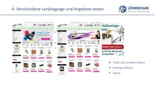 4. Verschiedene Landingpage und Angebote testen
 Farbe Call-to-Action Button
 Hintergrundfarbe
 Layout
 Angebote
 Fester Rabattwert vs. % => 10 Euro Rabatt vs. 10%
Rabatt
 Goody zusätzlich zum Kauf => kostenlose Tragetasche
 Zeitlich begrenzte Angebote => 10% Rabatt, nur bis
zum 15.03.
 Kostenloser Versand
 