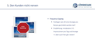 5. Den Kunden nicht nerven
 Frequency Capping
 Festlegen wie oft eine Anzeige pro
Nutzer geschaltet werden darf
 Empfehlung: mindestens 3-5
Impressionen pro Tag und Anzeige
=> aber auch hier gilt: testen!
 