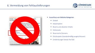 6. Vermeidung von Fehlauslieferungen
 Ausschluss von Website Kategorien
 Gewalt
 Katastrophen
 Bizarre und obszöne Inhalte
 Fehlerseite
 Reservierte Domains
 Glücksspiele (standardmäßig ausgeschlossen)
 Einblendungen below the fold
 