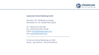 Löwenstark Online-Marketing GmbH
Petzvalstr. 38 | 38108 Braunschweig
Mansfelder Str. 56 | 06108 Halle (Saale)
Tel: +49/531/213 605 500
Fax: +49/531/213 605 79 500
E-Mail: kontakt@loewenstark.com
URL: www.loewenstark.com
_______________________________________________
Full Service Online Marketing seit 2001
kreativ – ganzheitlich – branchenerfahren
 