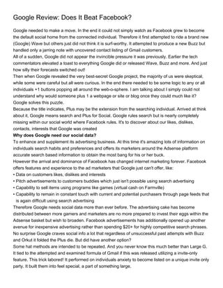 Google Review: Does It Beat Facebook?
Google needed to make a move. In the end it could not simply watch as Facebook grew to become
the default social home from the connected individual. Therefore it first attempted to ride a brand new
(Google) Wave but others just did not think it is surf-worthy. It attempted to produce a new Buzz but
handled only a jarring note with uncovered contact listing of Gmail customers.
All of a sudden, Google did not appear the invincible pressure it was previously. Earlier the tech
commentators elevated a toast to everything Google did or released Wave, Buzz and more. And just
how silly their forecasts switched out!
Then when Google revealed the very best-secret Google project, the majority of us were skeptical,
while some were careful but all were curious. In the end there needed to be some logic to any or all
individuals +1 buttons popping all around the web-o-sphere. I am talking about I simply could not
understand why would someone plus 1 a webpage or site or blog once they could much like it?
Google solves this puzzle.
Because the title indicates, Plus may be the extension from the searching individual. Arrived at think
about it, Google means search and Plus for Social. Google rules search but is nearly completely
missing within our social world where Facebook rules. It's to discover about our likes, dislikes,
contacts, interests that Google was created
Why does Google need our social data?
To enhance and supplement its advertising business. At this time it's amazing lots of information on
individuals search habits and preferences and offers its marketers around the Adsense platform
accurate search based information to obtain the most bang for his or her buck.
However the arrival and dominance of Facebook has changed internet marketing forever. Facebook
offers features and experience to the ad marketers that Google just can't offer, like:
• Data on customers likes, dislikes and interests
• Pitch advertisements to customers buddies which just isn't possible using search advertising
• Capability to sell items using programs like games (virtual cash on Farmville)
• Capability to remain in constant touch with current and potential purchasers through page feeds that
  is again difficult using search advertising
Therefore Google needs social data more than ever before. The advertising cake has become
distributed between more gamers and marketers are no more prepared to invest their eggs within the
Adsense basket but wish to broaden. Facebook advertisements has additionally opened up another
avenue for inexpensive advertising rather than spending $20+ for highly competitive search phrases.
No surprise Google craves social info a lot that regardless of unsuccessful past attempts with Buzz
and Orkut it folded the Plus die. But did have another option?
Some hat methods are intended to be repeated. And you never know this much better than Large G.
It tied to the attempted and examined formula of Gmail if this was released utilizing a invite-only
feature. This trick labored! It performed on individuals anxiety to become listed on a unique invite only
party. It built them into feel special, a part of something large.
 