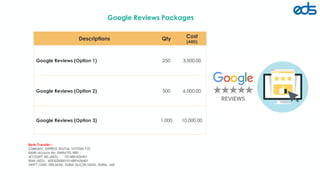 Google Reviews Packages
edsfze.com
Descriptions Qty Cost
(AED)
Google Reviews (Option 1) 250 3,500.00
Google Reviews (Option 2) 500 6,000.00
Google Reviews (Option 3) 1,000 10,000.00
Bank Transfer:-
COMPANY: EXPRESS DIGITAL SYSTEMS FZE
BANK/Account No: EMIRATES NBD :
ACCOUNT NO.(AED): 1014881656401
IBAN (AED): AE830260001014881656401
SWIFT CODE: EBILAEAD, DUBAI SILICON OASIS, DUBAI, UAE
 