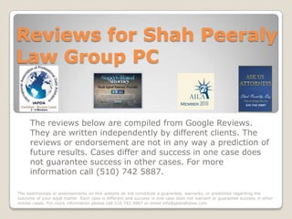 Reviews for Shah Peeraly
Law Group PC


      The reviews below are compiled from Google Reviews.
      They are written independently by different clients. The
      reviews or endorsement are not in any way a prediction of
      future results. Cases differ and success in one case does
      not guarantee success in other cases. For more
      information call (510) 742 5887.

The testimonials or endorsements on this website do not constitute a guarantee, warranty, or prediction regarding the
outcome of your legal matter. Each case is different and success in one case does not warrant or guarantee success in other
similar cases. For more information please call 510.742.5887 or email info@peerallylaw.com
 