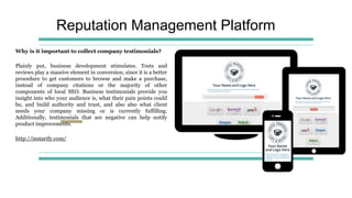Reputation Management Platform
Why is it important to collect company testimonials?
Plainly put, business development stimulates. Tests and
reviews play a massive element in conversion, since it is a better
procedure to get customers to browse and make a purchase,
instead of company citations or the majority of other
components of local SEO. Business testimonials provide you
insight into who your audience is, what their pain points could
be, and build authority and trust, and also also what client
needs your company missing or is currently fulfilling.
Additionally, testimonials that are negative can help notify
product improvements.
http://instarify.com/
 