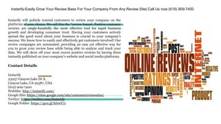 Instarify-Easily Grow Your Review Base For Your Company From Any Review Site| Call Us now (619) 909-7400
Instarify will politely remind customers to review your company on the
platforms of your choice. We call this the “review funnel. Positive customer
reviews are single-handedly the most effective tool for rapid business
growth and developing consumer trust. Having your customers actively
spread the good word about your business is crucial to your company's
success. We know how to easily and effectively get customers involved! Our
review campaigns are automated, providing an easy yet effective way for
you to grow your review base while being able to analyze and track your
data. We will show off your most recent positive reviews by having them
instantly published on your company's website and social media platforms.
Contact Details
Instarify
23057 Canyon Lake Dr S,
Canyon Lake, CA 92587, USA
(619) 909-7400
WebSite: http://instarify.com/
Google Site: https://sites.google.com/site/customerreviewsites/
Twitter: https://twitter.com/Instarify
Google Folder: https://goo.gl/8AwV71
 