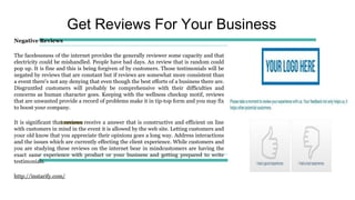 Get Reviews For Your Business
Negative Reviews
The facelessness of the internet provides the generally reviewer some capacity and that
electricity could be mishandled. People have bad days. An review that is random could
pop up. It is fine and this is being forgiven of by customers. Those testimonials will be
negated by reviews that are constant but if reviews are somewhat more consistent than
a event there's not any denying that even though the best efforts of a business there are.
Disgruntled customers will probably be comprehensive with their difficulties and
concerns as human character goes. Keeping with the wellness checkup motif, reviews
that are unwanted provide a record of problems make it in tip-top form and you may fix
to boost your company.
It is significant that reviews receive a answer that is constructive and efficient on line
with customers in mind in the event it is allowed by the web site. Letting customers and
your old know that you appreciate their opinions goes a long way. Address interactions
and the issues which are currently effecting the client experience. While customers and
you are studying these reviews on the internet bear in mindcustomers are having the
exact same experience with product or your business and getting prepared to write
testimonials.
http://instarify.com/
 