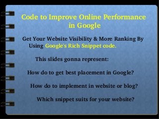  
Code to Improve Online Performance 
in Google

    
         
              Get Your Website Visibility & More Ranking By          
                  Using Google's Rich Snippet code.

                      This slides gonna represent:

                 How do to get best placement in Google?

                   How do to implement in website or blog?

                       Which snippet suits for your website?

 