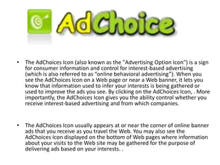 • The AdChoices Icon (also known as the "Advertising Option Icon") is a sign
for consumer information and control for interest-based advertising
(which is also referred to as “online behavioral advertising”). When you
see the AdChoices Icon on a Web page or near a Web banner, it lets you
know that information used to infer your interests is being gathered or
used to improve the ads you see. By clicking on the AdChoices Icon, . More
importantly, the AdChoices Icon gives you the ability control whether you
receive interest-based advertising and from which companies.
• The AdChoices Icon usually appears at or near the corner of online banner
ads that you receive as you travel the Web. You may also see the
AdChoices Icon displayed on the bottom of Web pages where information
about your visits to the Web site may be gathered for the purpose of
delivering ads based on your interests. .
 