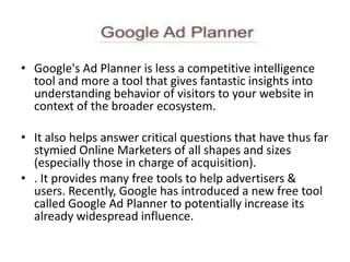 • Google's Ad Planner is less a competitive intelligence
tool and more a tool that gives fantastic insights into
understanding behavior of visitors to your website in
context of the broader ecosystem.
• It also helps answer critical questions that have thus far
stymied Online Marketers of all shapes and sizes
(especially those in charge of acquisition).
• . It provides many free tools to help advertisers &
users. Recently, Google has introduced a new free tool
called Google Ad Planner to potentially increase its
already widespread influence.
 