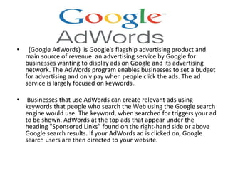 • (Google AdWords) is Google's flagship advertising product and
main source of revenue an advertising service by Google for
businesses wanting to display ads on Google and its advertising
network. The AdWords program enables businesses to set a budget
for advertising and only pay when people click the ads. The ad
service is largely focused on keywords..
• Businesses that use AdWords can create relevant ads using
keywords that people who search the Web using the Google search
engine would use. The keyword, when searched for triggers your ad
to be shown. AdWords at the top ads that appear under the
heading "Sponsored Links" found on the right-hand side or above
Google search results. If your AdWords ad is clicked on, Google
search users are then directed to your website.
 