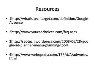 Resources
• 1http://whatis.techtarget.com/definition/Google-
Adsense
• 2http://www.youradchoices.com/faq.aspx
• 3http://seotech.wordpress.com/2008/06/28/goo
gle-ad-planner-media-planning-tool/
• 4http://www.webopedia.com/TERM/A/adwords.
html
 