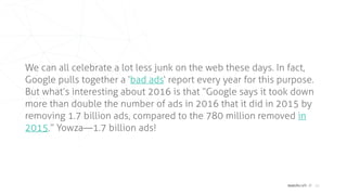 matchcraft // 10
We can all celebrate a lot less junk on the web these days. In fact,
Google pulls together a ‘bad ads‘ report every year for this purpose.
But what’s interesting about 2016 is that “Google says it took down
more than double the number of ads in 2016 that it did in 2015 by
removing 1.7 billion ads, compared to the 780 million removed in
2015.” Yowza—1.7 billion ads!
 