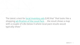 matchcraft // 16
The latest: a test for local inventory ads (LIA) that “that looks like a
shopping ad-ification of the Local Pack. . . the result shows a map
with a couple of LIAs below it where local pack results would
typically show.”
 