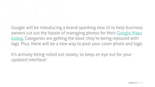 matchcraft // 18
Google will be introducing a brand spanking new UI to help business
owners cut out the hassle of managing photos for their Google Maps
listing. Categories are getting the boot; they’re being replaced with
tags. Plus, there will be a new way to post your cover photo and logo.
It’s actively being rolled out slowly, so keep an eye out for your
updated interface!
 