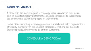 matchcraft //
ABOUT MATCHCRAFT
20
A pioneer in the marketing and technology space, matchcraft provides a
best-in-class technology platform that enables companies to successfully
sell and manage search campaigns for their clients.
Unlike other marketing technology platforms, matchcraft helps organizations
efficiently manage even the smallest campaigns, enabling our clients to
provide spectacular service to all of their customers.
SCHEDULE A DEMO TODAY!
 