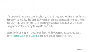 matchcraft // 8
It’s been a long time coming, but you still may appreciate a reminder:
January 31 marks the last day you can create standard text ads. After
January 31, you can still use existing standard ads, but you will no
longer have the ability to create and edit.
Want to brush up on best practices for leveraging expanded text
ads? MatchCraft and Google are two great places to start.
 