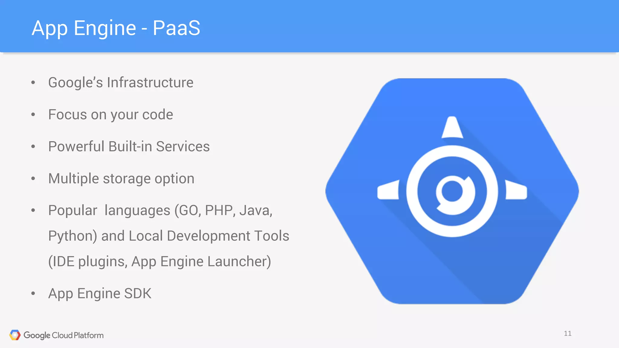 App Engine - PaaS
11
• Google’s Infrastructure
• Focus on your code
• Powerful Built-in Services
• Multiple storage option
• Popular languages (GO, PHP, Java,
Python) and Local Development Tools
(IDE plugins, App Engine Launcher)
• App Engine SDK
 