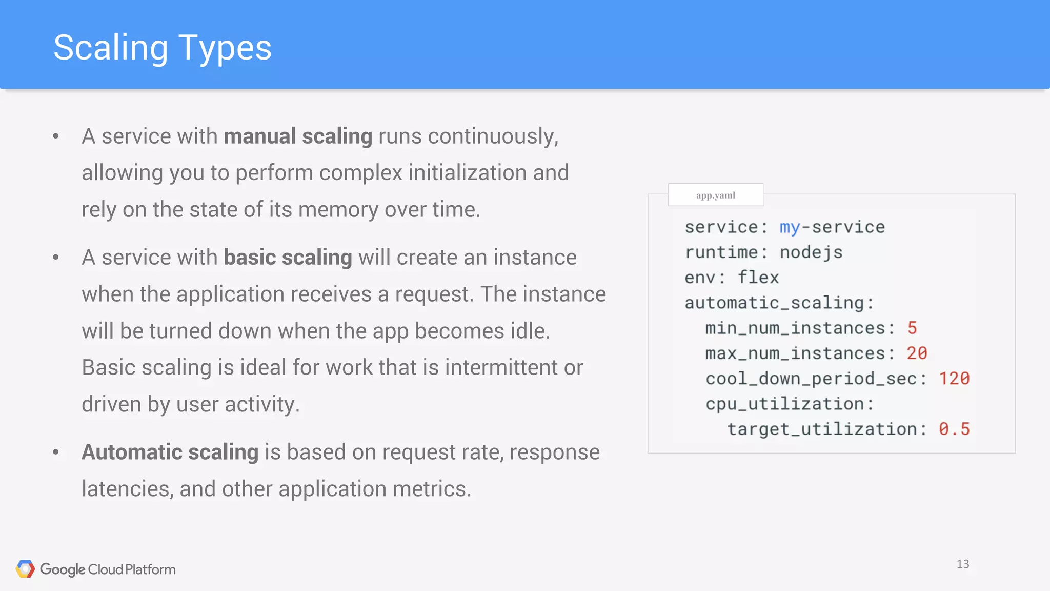 Scaling Types
13
• A service with manual scaling runs continuously,
allowing you to perform complex initialization and
rely on the state of its memory over time.
• A service with basic scaling will create an instance
when the application receives a request. The instance
will be turned down when the app becomes idle.
Basic scaling is ideal for work that is intermittent or
driven by user activity.
• Automatic scaling is based on request rate, response
latencies, and other application metrics.
app.yaml
 
