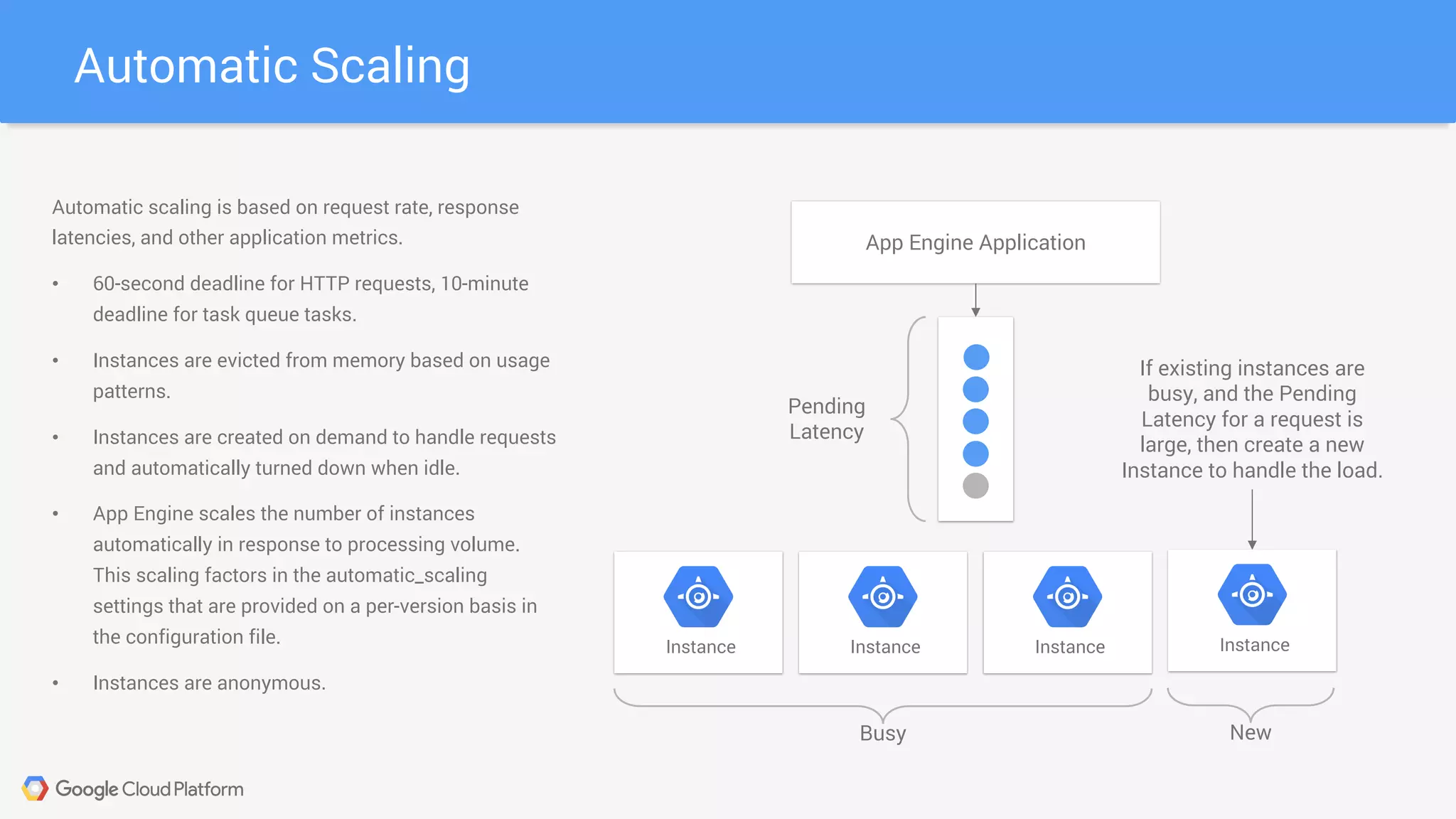 Automatic Scaling
Instance Instance Instance Instance
Busy New
App Engine Application
Pending
Latency
If existing instances are
busy, and the Pending
Latency for a request is
large, then create a new
Instance to handle the load.
Automatic scaling is based on request rate, response
latencies, and other application metrics.
• 60-second deadline for HTTP requests, 10-minute
deadline for task queue tasks.
• Instances are evicted from memory based on usage
patterns.
• Instances are created on demand to handle requests
and automatically turned down when idle.
• App Engine scales the number of instances
automatically in response to processing volume.
This scaling factors in the automatic_scaling
settings that are provided on a per-version basis in
the configuration file.
• Instances are anonymous.
 