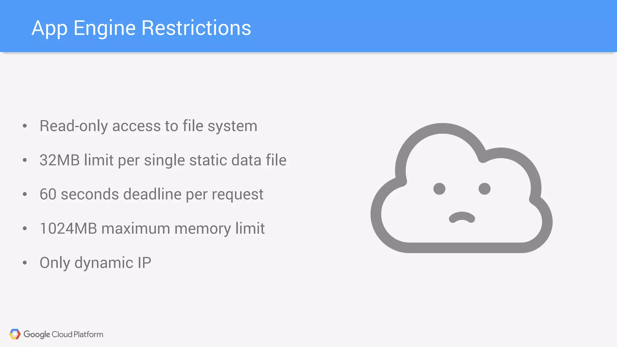 App Engine Restrictions
• Read-only access to file system
• 32MB limit per single static data file
• 60 seconds deadline per request
• 1024MB maximum memory limit
• Only dynamic IP
 