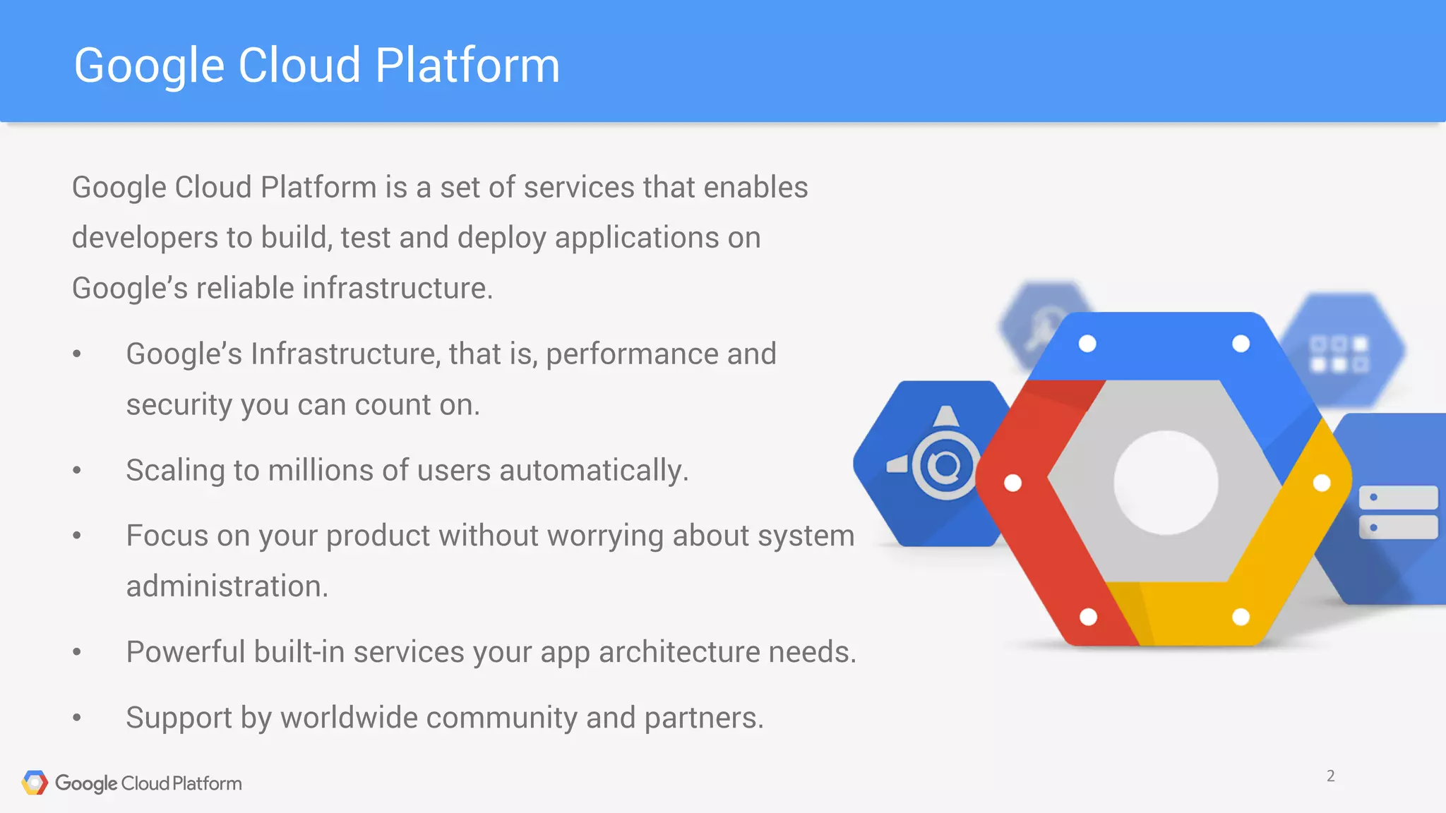 Google Cloud Platform is a set of services that enables
developers to build, test and deploy applications on
Google’s reliable infrastructure.
• Google’s Infrastructure, that is, performance and
security you can count on.
• Scaling to millions of users automatically.
• Focus on your product without worrying about system
administration.
• Powerful built-in services your app architecture needs.
• Support by worldwide community and partners.
Google Cloud Platform
2
 