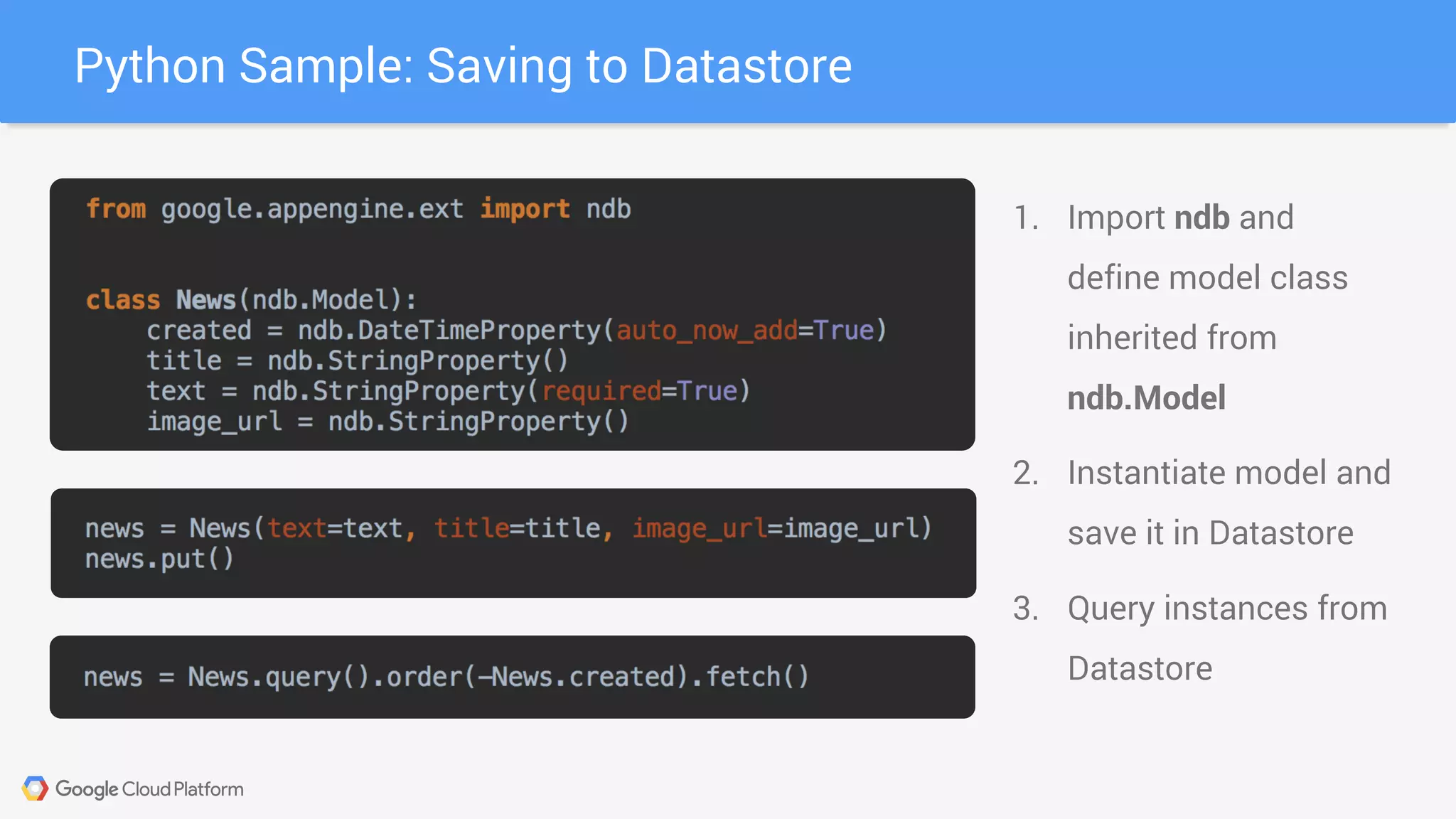Python Sample: Saving to Datastore
1. Import ndb and
define model class
inherited from
ndb.Model
2. Instantiate model and
save it in Datastore
3. Query instances from
Datastore
 