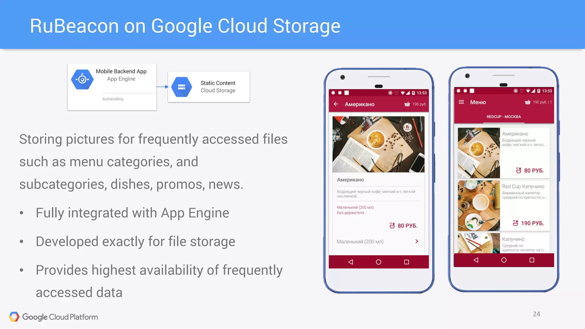 RuBeacon on Google Cloud Storage
24
Static Content
Cloud Storage
Mobile Backend App
App Engine
Autoscaling
Storing pictures for frequently accessed files
such as menu categories, and
subcategories, dishes, promos, news.
• Fully integrated with App Engine
• Developed exactly for file storage
• Provides highest availability of frequently
accessed data
 