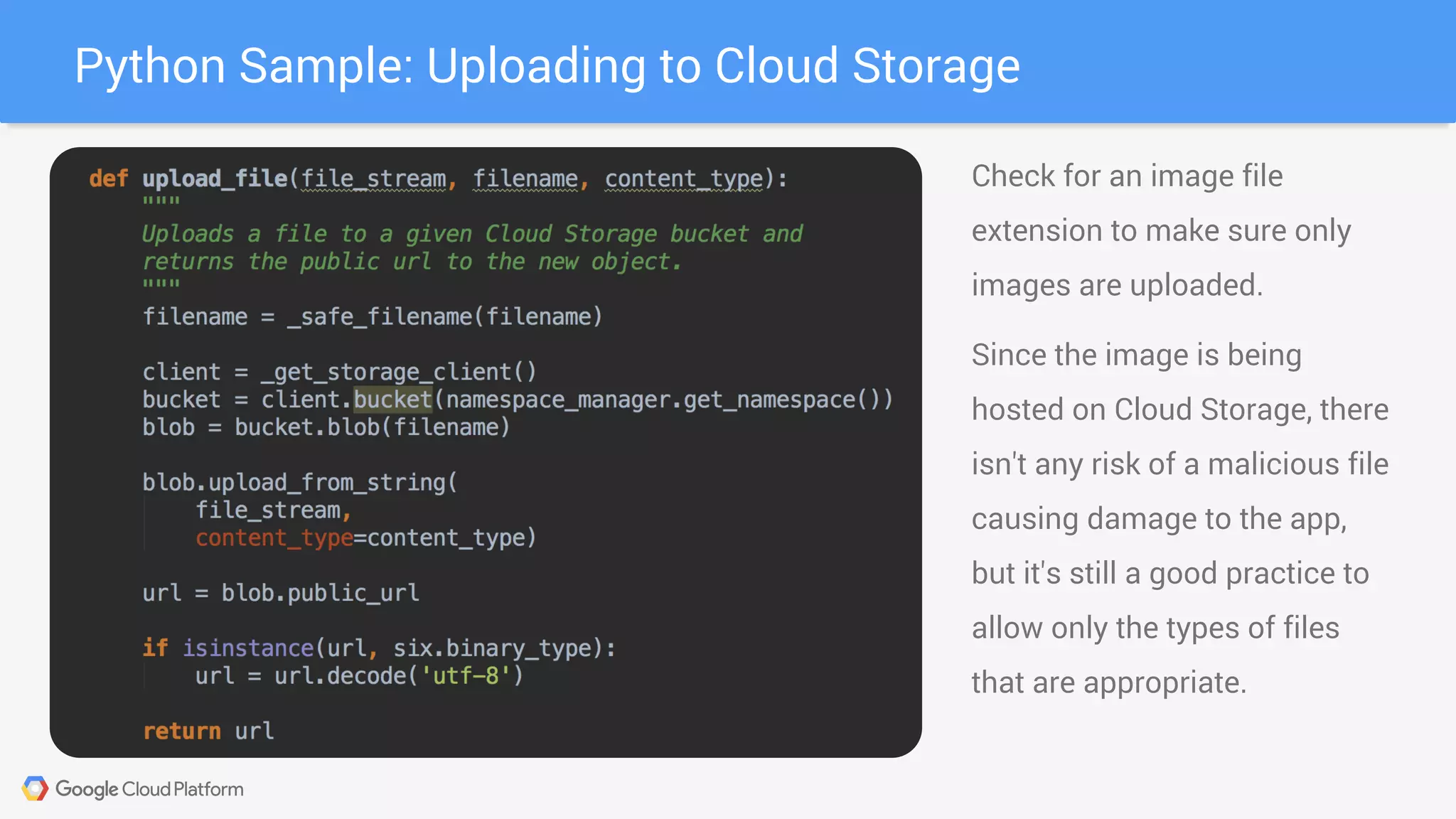 Python Sample: Uploading to Cloud Storage
Check for an image file
extension to make sure only
images are uploaded.
Since the image is being
hosted on Cloud Storage, there
isn't any risk of a malicious file
causing damage to the app,
but it's still a good practice to
allow only the types of files
that are appropriate.
 