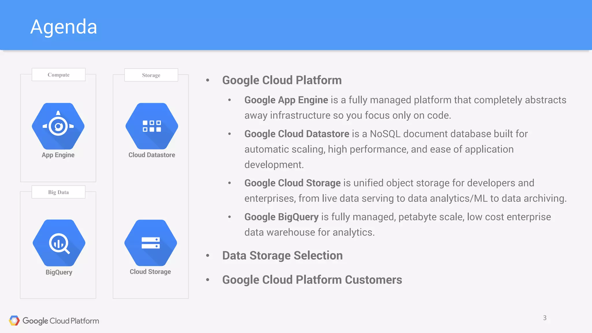 Agenda
3
Compute Storage
Big Data
Cloud Datastore
Cloud Storage
App Engine
BigQuery
• Google Cloud Platform
• Google App Engine is a fully managed platform that completely abstracts
away infrastructure so you focus only on code.
• Google Cloud Datastore is a NoSQL document database built for
automatic scaling, high performance, and ease of application
development.
• Google Cloud Storage is unified object storage for developers and
enterprises, from live data serving to data analytics/ML to data archiving.
• Google BigQuery is fully managed, petabyte scale, low cost enterprise
data warehouse for analytics.
• Data Storage Selection
• Google Cloud Platform Customers
 