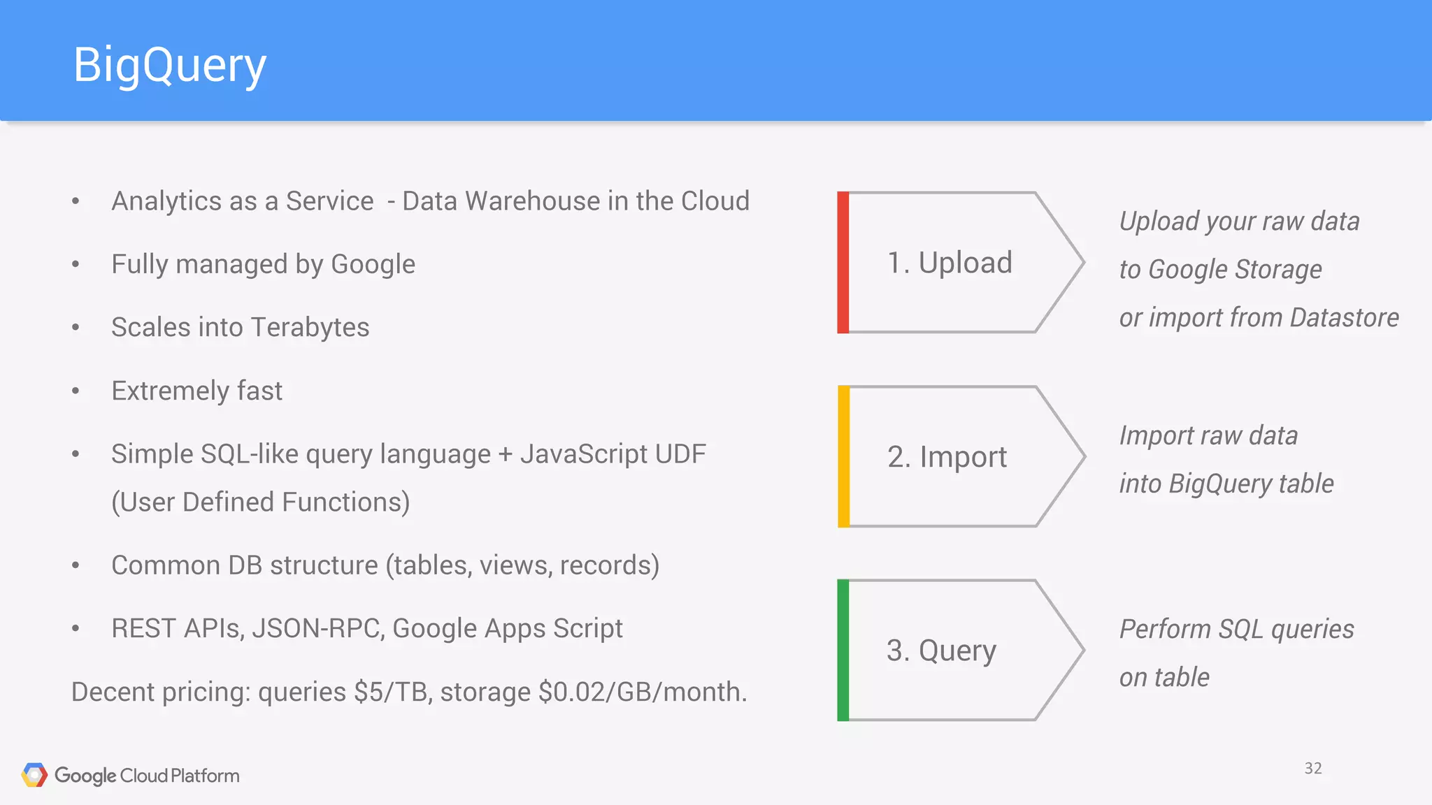 BigQuery
32
• Analytics as a Service - Data Warehouse in the Cloud
• Fully managed by Google
• Scales into Terabytes
• Extremely fast
• Simple SQL-like query language + JavaScript UDF
(User Defined Functions)
• Common DB structure (tables, views, records)
• REST APIs, JSON-RPC, Google Apps Script
Decent pricing: queries $5/TB, storage $0.02/GB/month.
1. Upload
2. Import
3. Query
Upload your raw data
to Google Storage
or import from Datastore
Import raw data
into BigQuery table
Perform SQL queries
on table
 