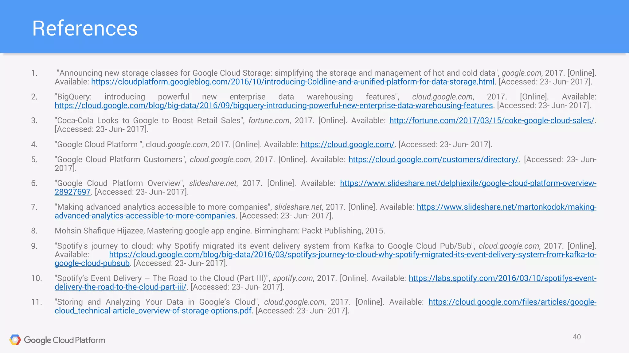 1. "Announcing new storage classes for Google Cloud Storage: simplifying the storage and management of hot and cold data", google.com, 2017. [Online].
Available: https://cloudplatform.googleblog.com/2016/10/introducing-Coldline-and-a-unified-platform-for-data-storage.html. [Accessed: 23- Jun- 2017].
2. "BigQuery: introducing powerful new enterprise data warehousing features", cloud.google.com, 2017. [Online]. Available:
https://cloud.google.com/blog/big-data/2016/09/bigquery-introducing-powerful-new-enterprise-data-warehousing-features. [Accessed: 23- Jun- 2017].
3. "Coca-Cola Looks to Google to Boost Retail Sales", fortune.com, 2017. [Online]. Available: http://fortune.com/2017/03/15/coke-google-cloud-sales/.
[Accessed: 23- Jun- 2017].
4. "Google Cloud Platform ", cloud.google.com, 2017. [Online]. Available: https://cloud.google.com/. [Accessed: 23- Jun- 2017].
5. "Google Cloud Platform Customers", cloud.google.com, 2017. [Online]. Available: https://cloud.google.com/customers/directory/. [Accessed: 23- Jun-
2017].
6. "Google Cloud Platform Overview", slideshare.net, 2017. [Online]. Available: https://www.slideshare.net/delphiexile/google-cloud-platform-overview-
28927697. [Accessed: 23- Jun- 2017].
7. "Making advanced analytics accessible to more companies", slideshare.net, 2017. [Online]. Available: https://www.slideshare.net/martonkodok/making-
advanced-analytics-accessible-to-more-companies. [Accessed: 23- Jun- 2017].
8. Mohsin Shafique Hijazee, Mastering google app engine. Birmingham: Packt Publishing, 2015.
9. "Spotify's journey to cloud: why Spotify migrated its event delivery system from Kafka to Google Cloud Pub/Sub", cloud.google.com, 2017. [Online].
Available: https://cloud.google.com/blog/big-data/2016/03/spotifys-journey-to-cloud-why-spotify-migrated-its-event-delivery-system-from-kafka-to-
google-cloud-pubsub. [Accessed: 23- Jun- 2017].
10. "Spotify’s Event Delivery – The Road to the Cloud (Part III)", spotify.com, 2017. [Online]. Available: https://labs.spotify.com/2016/03/10/spotifys-event-
delivery-the-road-to-the-cloud-part-iii/. [Accessed: 23- Jun- 2017].
11. "Storing and Analyzing Your Data in Google’s Cloud", cloud.google.com, 2017. [Online]. Available: https://cloud.google.com/files/articles/google-
cloud_technical-article_overview-of-storage-options.pdf. [Accessed: 23- Jun- 2017].
References
40
 