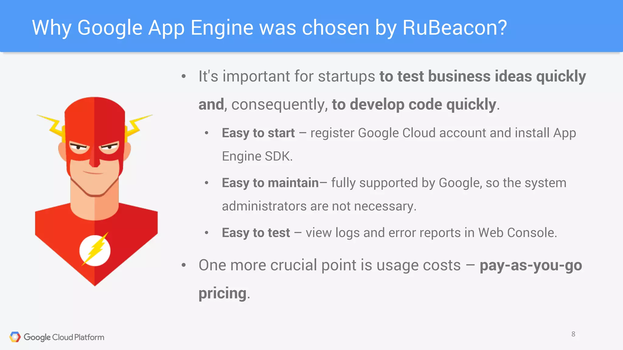 Why Google App Engine was chosen by RuBeacon?
8
• It's important for startups to test business ideas quickly
and, consequently, to develop code quickly.
• Easy to start – register Google Cloud account and install App
Engine SDK.
• Easy to maintain– fully supported by Google, so the system
administrators are not necessary.
• Easy to test – view logs and error reports in Web Console.
• One more crucial point is usage costs – pay-as-you-go
pricing.
 