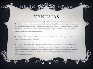 VENTAJAS
 1.- No es necesario realizar una Instalación. Para utilizar Google Docs no tienes que instalar nada en
tu computadora. Únicamente tienes que suscribirte al servicio de Google Docs para comenzar a crear tus
documentos. Obviamente, es necesario el acceso a Internet para poder utilizar Google Docs, lo cual
pudiera suponer una desventaja para algunos.
 2.- Precio (Gratuito). Google Docs, como muchas otras herramientas de Google es completamente
gratis, y por ahora no incluye publicidad.
 3.- Mejor Disponibilidad de la Información. Cuando creas tus documentos en Google Docs estos
quedan almacenados en un servidor de Google por lo que estarán disponibles siempre que tengas a la
mano una computadora o dispositivo móvil con acceso a Internet. Una gran ventaja de esto es que ya no
necesitas copiar tus documentos en un medio de almacenamiento portátil (memoria USB, disco duro,
CD, etc) para transportarlos.
 