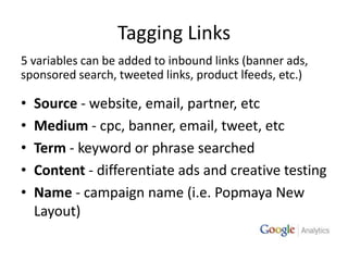 Tagging Links 5 variables can be added to inbound links (banner ads, sponsored search, tweeted links, product lfeeds, etc.)Source - website, email, partner, etcMedium - cpc, banner, email, tweet, etcTerm - keyword or phrase searchedContent - differentiate ads and creative testingName - campaign name (i.e. Popmaya New Layout)