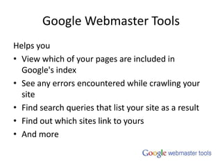 Google Webmaster ToolsHelps youView which of your pages are included in Google's indexSee any errors encountered while crawling your siteFind search queries that list your site as a resultFind out which sites link to yoursAnd more