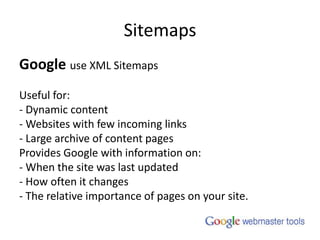 SitemapsGoogleuse XML SitemapsUseful for:- Dynamic content- Websites with few incoming links- Large archive of content pagesProvides Google with information on:- When the site was last updated- How often it changes- The relative importance of pages on your site.