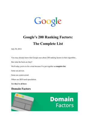 Google’s 200 Ranking Factors:
The Complete List
July 30, 2014
You may already know that Google uses about 200 ranking factors in their algorithm...
But what the heck are they?
Well today you're in for a treat because I've put together a complete list.
Some are proven.
Some are controversial.
Others are SEO nerd speculation.
But they're all here.
Domain Factors
 