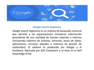 Google Search Appliance
Google Search Appliance es un sistema de búsqueda universal
que permite a las organizaciones incorporar información
procedente de una variedad de fuentes externas e internas
(incluyendo sistemas de archivos, intranets, bases de datos,
aplicaciones, servicios alojados y sistemas de gestión de
contenidos). El sofware es producido por Google y el
hardware, fabricado por Dell Computers y se basa en la Dell
PowerEdge R710.
 
