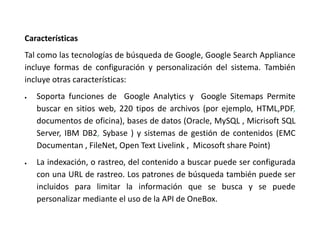 Características
Tal como las tecnologías de búsqueda de Google, Google Search Appliance
incluye formas de configuración y personalización del sistema. También
incluye otras características:
 Soporta funciones de Google Analytics y Google Sitemaps Permite
buscar en sitios web, 220 tipos de archivos (por ejemplo, HTML,PDF,
documentos de oficina), bases de datos (Oracle, MySQL , Micrisoft SQL
Server, IBM DB2, Sybase ) y sistemas de gestión de contenidos (EMC
Documentan , FileNet, Open Text Livelink , Micosoft share Point)
 La indexación, o rastreo, del contenido a buscar puede ser configurada
con una URL de rastreo. Los patrones de búsqueda también puede ser
incluidos para limitar la información que se busca y se puede
personalizar mediante el uso de la API de OneBox.
 