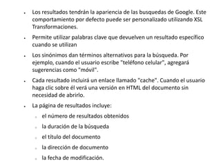  Los resultados tendrán la apariencia de las busquedas de Google. Este
comportamiento por defecto puede ser personalizado utilizando XSL
Transformaciones.
 Permite utilizar palabras clave que devuelven un resultado específico
cuando se utilizan
 Los sinónimos dan términos alternativos para la búsqueda. Por
ejemplo, cuando el usuario escribe "teléfono celular", agregará
sugerencias como "móvil".
 Cada resultado incluirá un enlace llamado "cache". Cuando el usuario
haga clic sobre él verá una versión en HTML del documento sin
necesidad de abrirlo.
 La página de resultados incluye:
o el número de resultados obtenidos
o la duración de la búsqueda
o el título del documento
o la dirección de documento
o la fecha de modificación.
 
