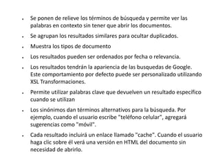 Se ponen de relieve los términos de búsqueda y permite ver las
palabras en contexto sin tener que abrir los documentos.
 Se agrupan los resultados similares para ocultar duplicados.
 Muestra los tipos de documento
 Los resultados pueden ser ordenados por fecha o relevancia.
 Los resultados tendrán la apariencia de las busquedas de Google.
Este comportamiento por defecto puede ser personalizado utilizando
XSL Transformaciones.
 Permite utilizar palabras clave que devuelven un resultado específico
cuando se utilizan
 Los sinónimos dan términos alternativos para la búsqueda. Por
ejemplo, cuando el usuario escribe "teléfono celular", agregará
sugerencias como "móvil".
 Cada resultado incluirá un enlace llamado "cache". Cuando el usuario
haga clic sobre él verá una versión en HTML del documento sin
necesidad de abrirlo.
 