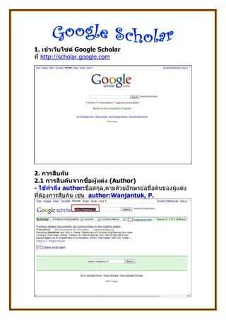 1. เขาเว็บไซต Google Scholar
ที่ http://scholar.google.com




2. การสืบคน
2.1 การสืบคนจากชื่อผูแตง (Author)
- ใชคําสั่ง author:ชื่อสกุล,ตามดวยอักษรยอชื่อตนของผูแตง
ที่ตองการสืบคน เชน author:Wanjantuk, P.
 